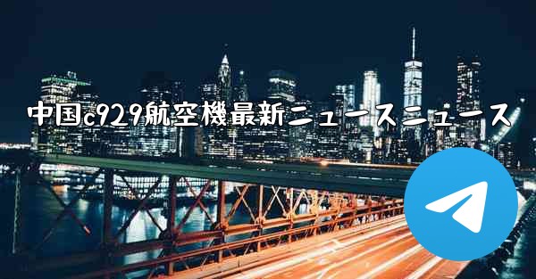中国c929航空機最新ニュースニュース